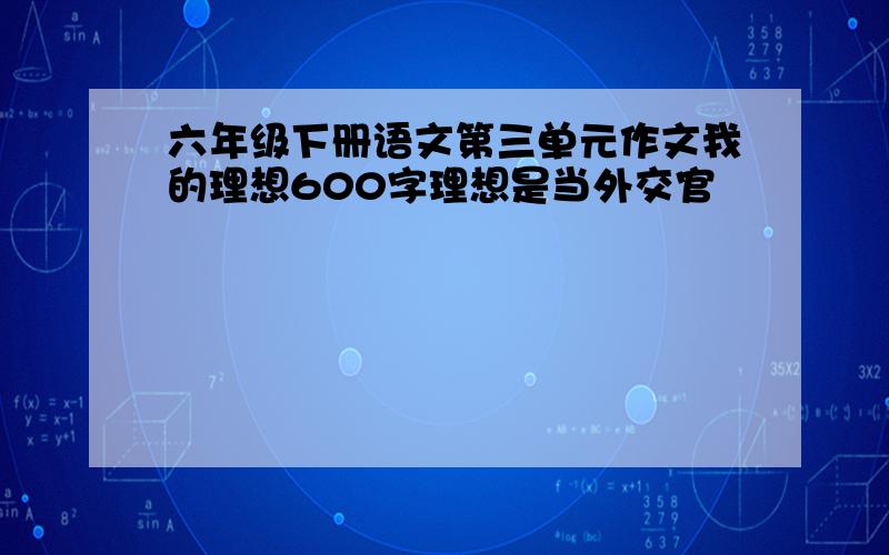 六年级下册语文第三单元作文我的理想600字理想是当外交官