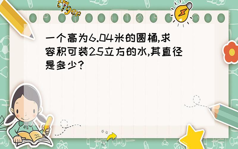 一个高为6.04米的圆桶,求容积可装25立方的水,其直径是多少?