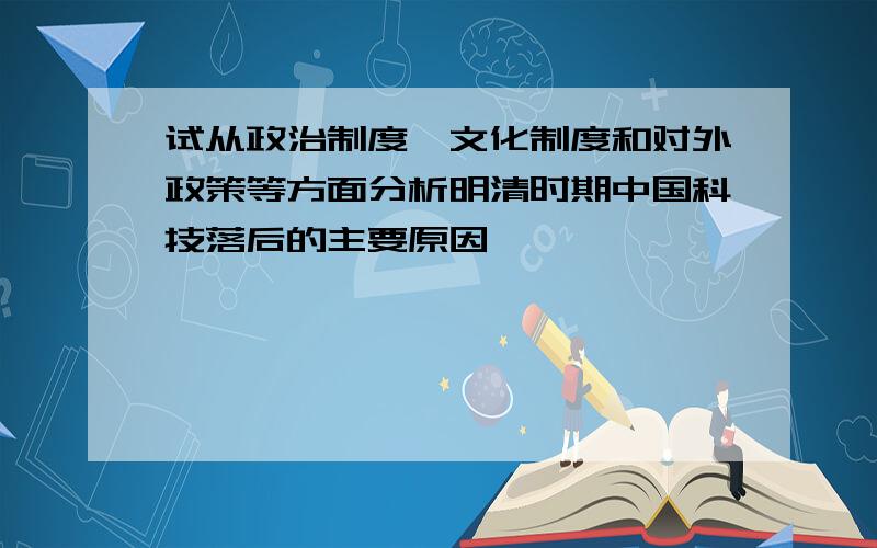 试从政治制度、文化制度和对外政策等方面分析明清时期中国科技落后的主要原因