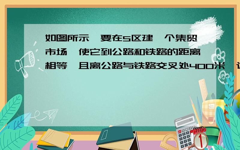 如图所示,要在S区建一个集贸市场,使它到公路和铁路的距离相等,且离公路与铁路交叉处400米,这个集贸市场应该建于何处  比例尺1比20000