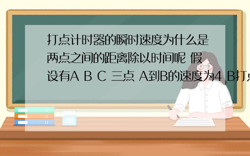 打点计时器的瞬时速度为什么是两点之间的距离除以时间呢 假设有A B C 三点 A到B的速度为4 B打点计时器的瞬时速度为什么是两点之间的距离除以时间呢  假设有A B C   三点   A到B的速度为4 B到