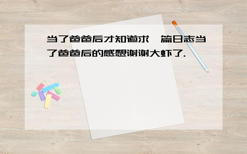 当了爸爸后才知道求一篇日志当了爸爸后的感想谢谢大虾了.