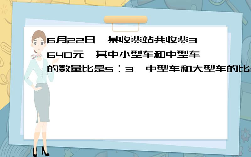 6月22日,某收费站共收费3640元,其中小型车和中型车的数量比是5：3,中型车和大型车的比是5：4,这个收费站各收小型车、中型车、大型车多少元快一些啊