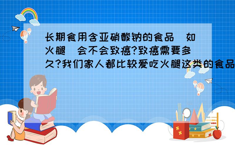 长期食用含亚硝酸钠的食品（如火腿）会不会致癌?致癌需要多久?我们家人都比较爱吃火腿这类的食品,几乎天天家里都有堆满的火腿,如果长期的食用这些火腿肠会不会致癌,如果会的话,大概