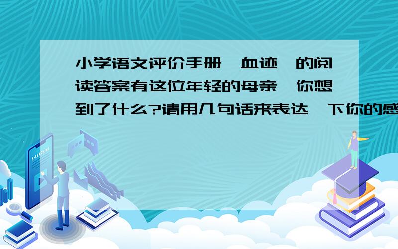 小学语文评价手册《血迹》的阅读答案有这位年轻的母亲,你想到了什么?请用几句话来表达一下你的感受,.