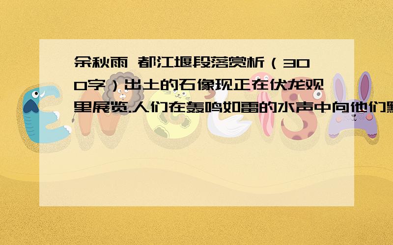 余秋雨 都江堰段落赏析（300字）出土的石像现正在伏龙观里展览.人们在轰鸣如雷的水声中向他们默默祭奠.在这里,我突然产生了对中国历史的某种乐观.只要都江堰不坍,李冰的精魂就不会消