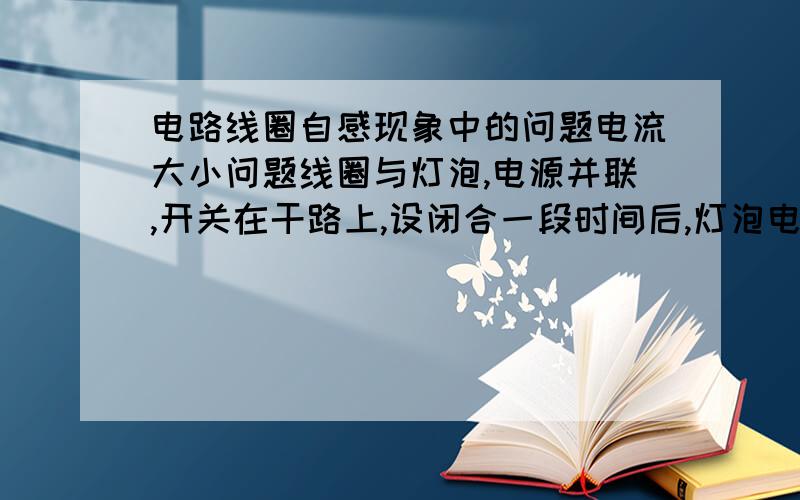 电路线圈自感现象中的问题电流大小问题线圈与灯泡,电源并联,开关在干路上,设闭合一段时间后,灯泡电流I1,线圈电流I2,I2>I1,则断开开关瞬间,灯泡与线圈回路上产生的自感电流的大小为什么