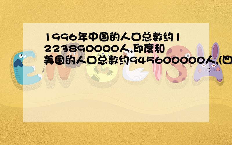 1996年中国的人口总数约1223890000人,印度和美国的人口总数约945600000人,(四舍五1996年中国的人口总数约1223890000人,印度和美国的人口总数约945600000人,（四舍五入到十万位）和265000000人（四舍五