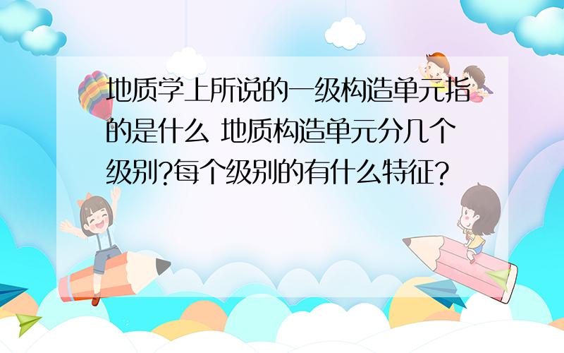 地质学上所说的一级构造单元指的是什么 地质构造单元分几个级别?每个级别的有什么特征?