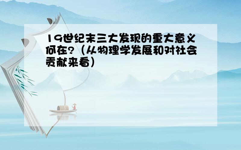 19世纪末三大发现的重大意义何在?（从物理学发展和对社会贡献来看）