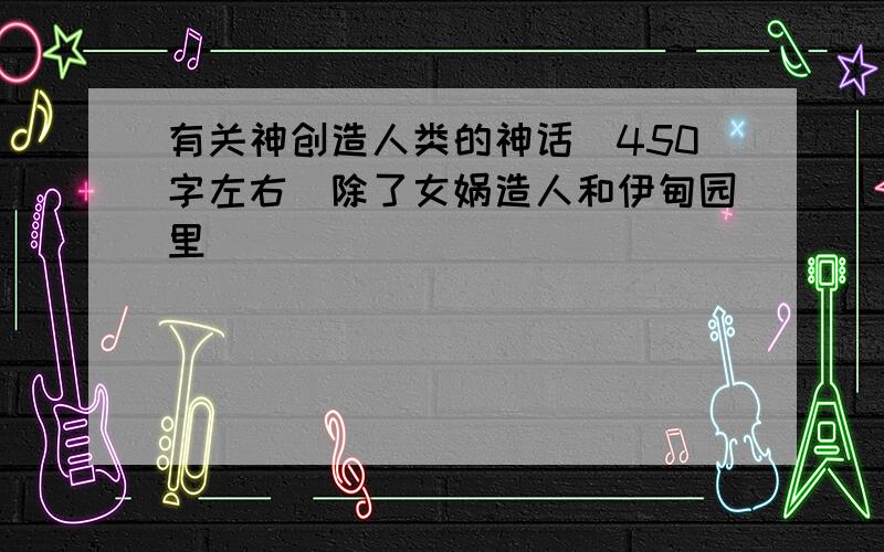 有关神创造人类的神话（450字左右）除了女娲造人和伊甸园里