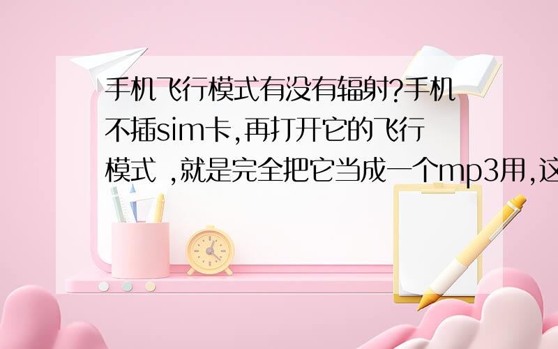 手机飞行模式有没有辐射?手机不插sim卡,再打开它的飞行模式 ,就是完全把它当成一个mp3用,这样有没有辐射?