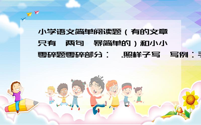 小学语文简单阅读题（有的文章只有一两句,暴简单的）和小小零碎题零碎部分：一.照样子写一写例：手腕：1.他的手腕上有一个疤.2.我们对人要真诚,千万别耍手腕.耳目：1.2.咽喉：1.2.二.写