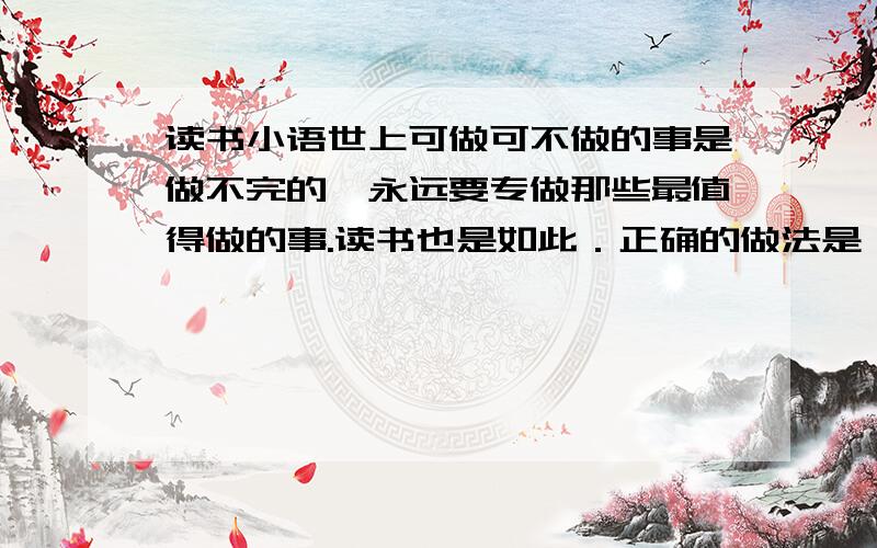 读书小语世上可做可不做的事是做不完的,永远要专做那些最值得做的事.读书也是如此．正确的做法是：在所有的书中,从最好的书开始读起．一直去读那些最好的书,最后当然就没有时间去读