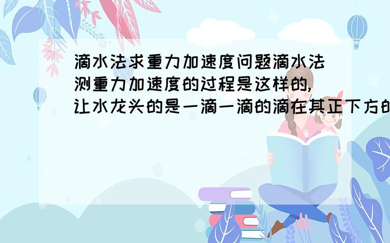 滴水法求重力加速度问题滴水法测重力加速度的过程是这样的,让水龙头的是一滴一滴的滴在其正下方的盘子里,调整水龙头,让前一滴水滴到盘子里而听到声音时,后一滴恰离开水龙头.测出从