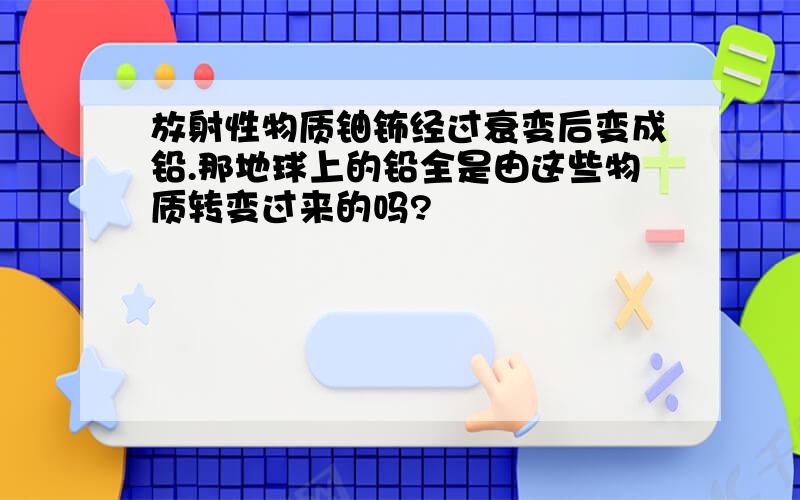 放射性物质铀钸经过衰变后变成铅.那地球上的铅全是由这些物质转变过来的吗?