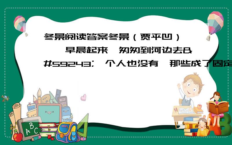 冬景阅读答案冬景（贾平凹） 　　早晨起来,匆匆到河边去一个人也没有,那些成了固定歇身的石凳儿,空落著,连烫烟锅磕烟留下的残热也不存,手一摸,冷得像烙铁一样地生疼.　　有人从