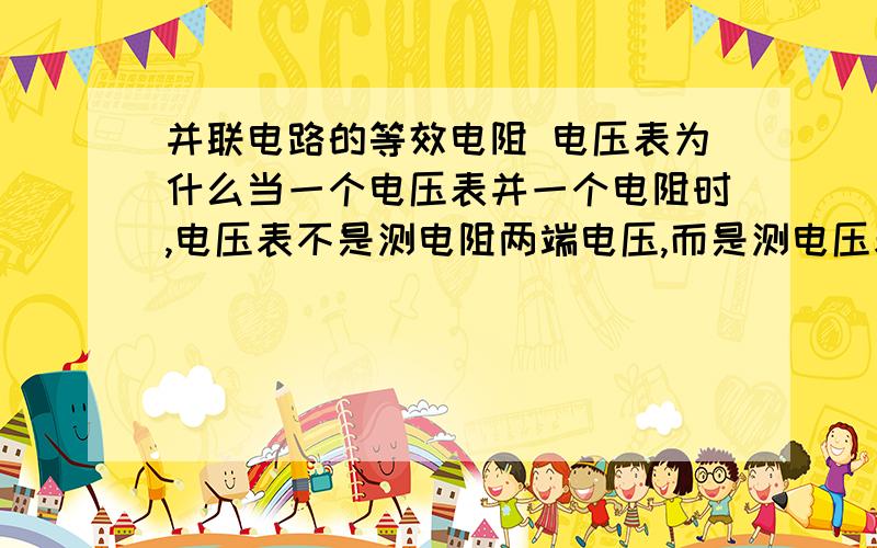 并联电路的等效电阻 电压表为什么当一个电压表并一个电阻时,电压表不是测电阻两端电压,而是测电压表和电阻并联后等效电阻的电压?为什么实际上电阻两端的电压要大于电压表的示数?