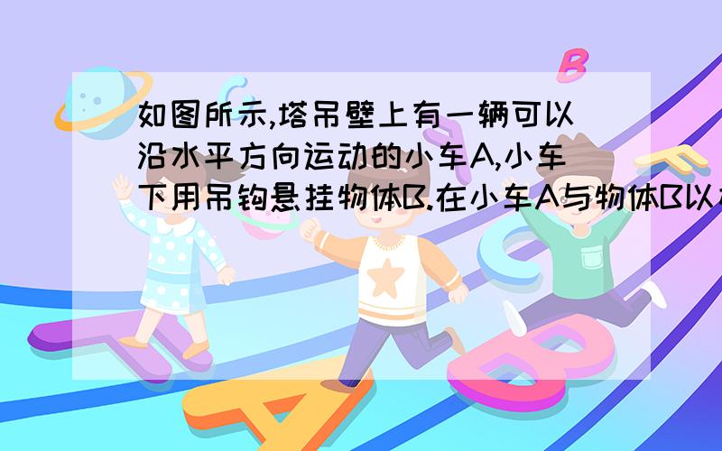 如图所示,塔吊壁上有一辆可以沿水平方向运动的小车A,小车下用吊钩悬挂物体B.在小车A与物体B以相同的如图所示的塔吊臂上有一可以沿水平方向运动的小车A,小车下装有吊着物体B的吊钩．在