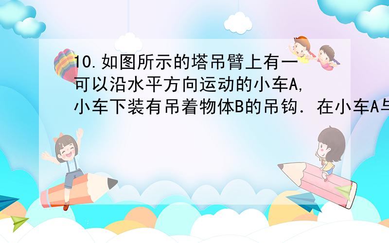 10.如图所示的塔吊臂上有一可以沿水平方向运动的小车A,小车下装有吊着物体B的吊钩．在小车A与物体B以相同的水平速度沿吊臂方向匀速运动的同时,吊钩将物体B向上吊起,A、B之间的距离以d=H