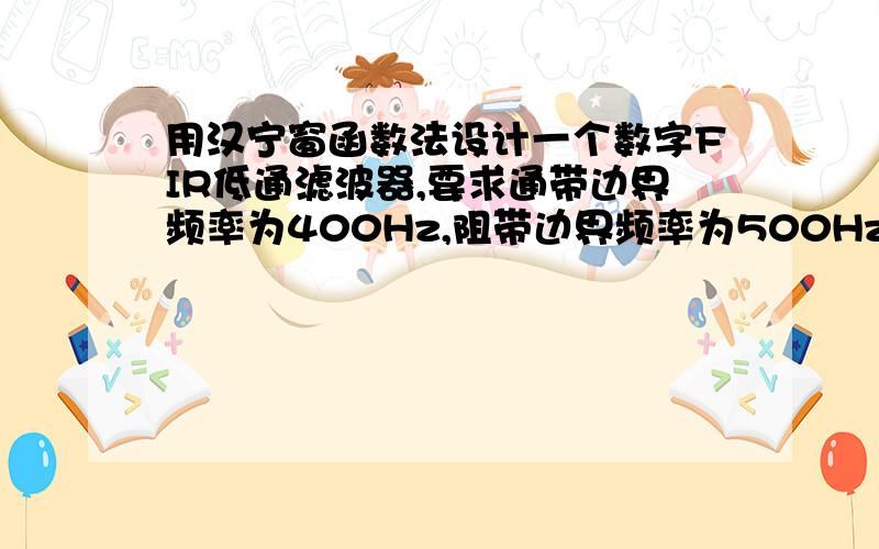 用汉宁窗函数法设计一个数字FIR低通滤波器,要求通带边界频率为400Hz,阻带边界频率为500Hz要求通带边界频率为400Hz,阻带边界频率为500Hz,通带最大衰减1dB,阻带最小衰减40dB,抽样频率为2000Hz,用MAT