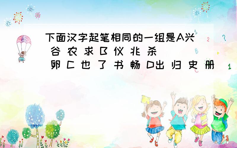 下面汉字起笔相同的一组是A兴 谷 农 求 B 仪 兆 杀 卵 C 也 了 书 畅 D出 归 史 册