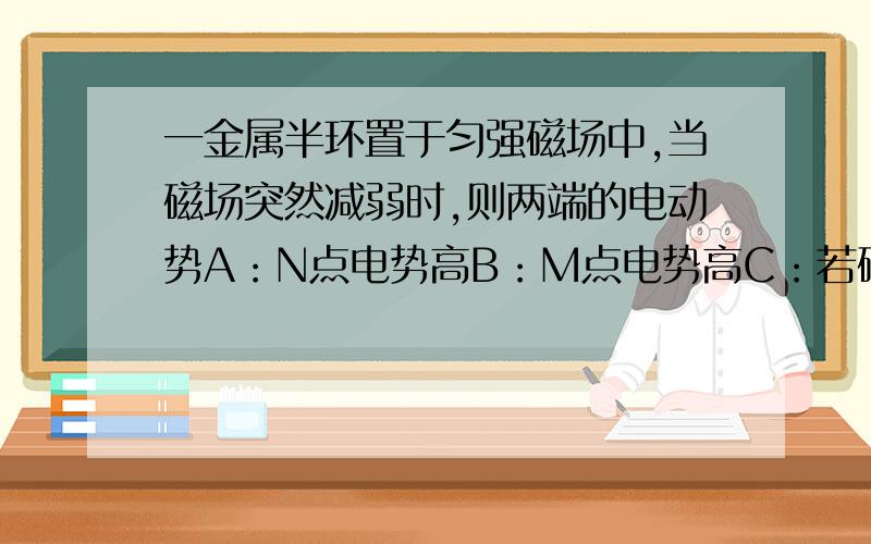 一金属半环置于匀强磁场中,当磁场突然减弱时,则两端的电动势A：N点电势高B：M点电势高C：若磁场不变,则半圆环绕MN轴旋转180°的过程中,N点电势高D：若磁场不变,则半圆环绕MN轴旋转180°的