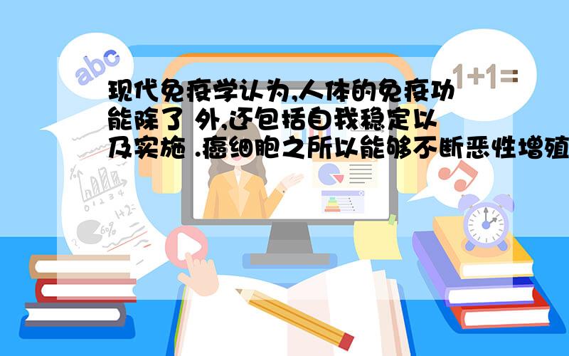 现代免疫学认为,人体的免疫功能除了 外,还包括自我稳定以及实施 .癌细胞之所以能够不断恶性增殖,广泛转移播散,就是因为它能 .