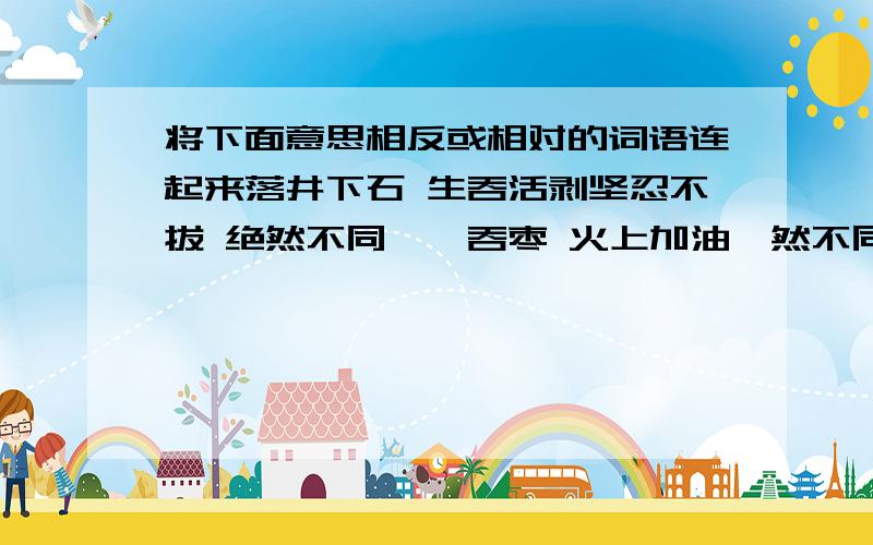 将下面意思相反或相对的词语连起来落井下石 生吞活剥坚忍不拔 绝然不同囫囵吞枣 火上加油迥然不同 坚强不屈认认真真 牵肠挂肚无忧无虑 大失所望喜出望外 马马虎虎