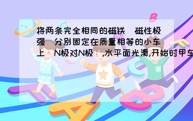 将两条完全相同的磁铁（磁性极强）分别固定在质量相等的小车上（N极对N极）,水平面光滑,开始时甲车的速度是3m/s，乙车的速度是2m/s，方向相反并在同一直线上。问：由于磁铁磁性极强，