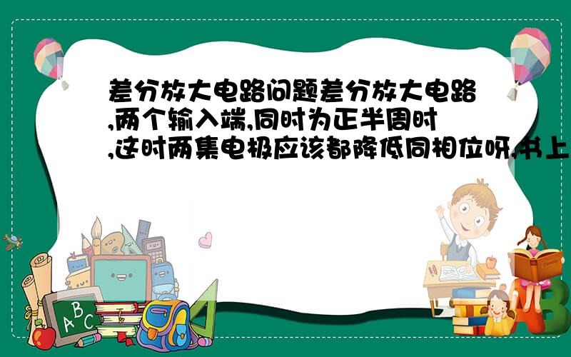 差分放大电路问题差分放大电路,两个输入端,同时为正半周时,这时两集电极应该都降低同相位呀,书上是一个同相,—个反相?如果给另外一个输入对地,那不等于只有一个在工作吗?另一个还有