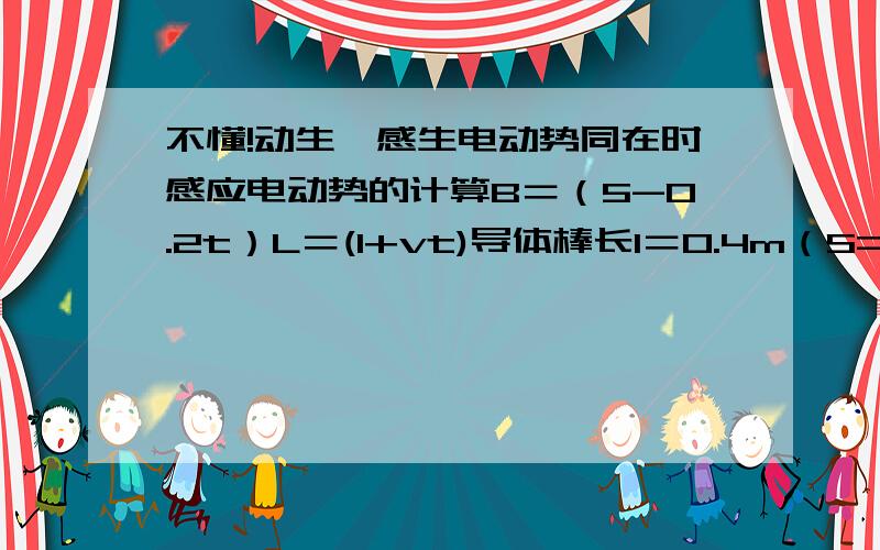 不懂!动生、感生电动势同在时感应电动势的计算B＝（5-0.2t）L＝(l+vt)导体棒长l＝0.4m（S=lL）求t＝5s,v＝10s时感应电动势