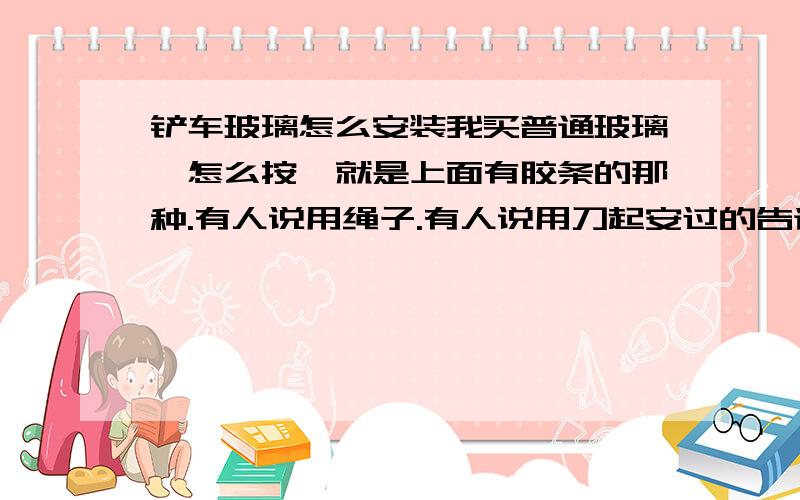 铲车玻璃怎么安装我买普通玻璃,怎么按,就是上面有胶条的那种.有人说用绳子.有人说用刀起安过的告诉我