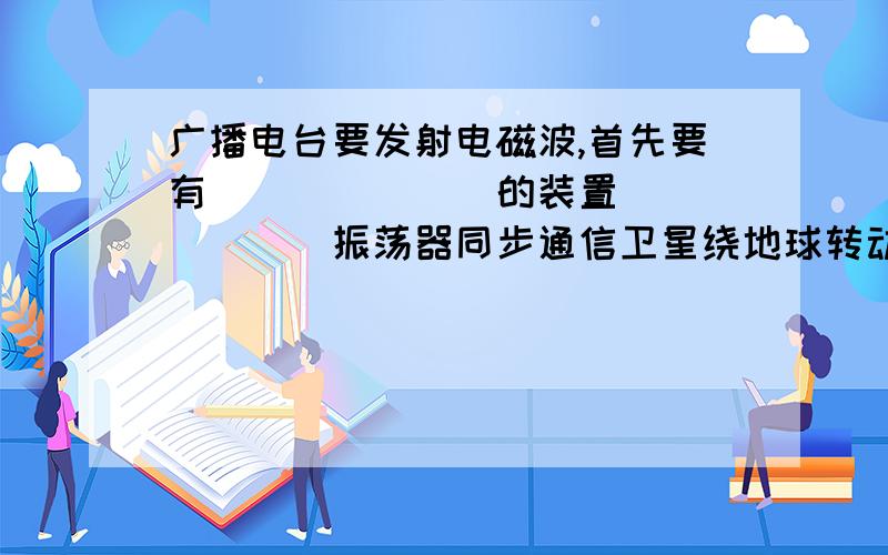 广播电台要发射电磁波,首先要有_______的装置 ______振荡器同步通信卫星绕地球转动的___期跟地球自转的___期相同,所以叫“同步卫星”.15.用无线电波来传递信号的过程中,下列说法正确的是（