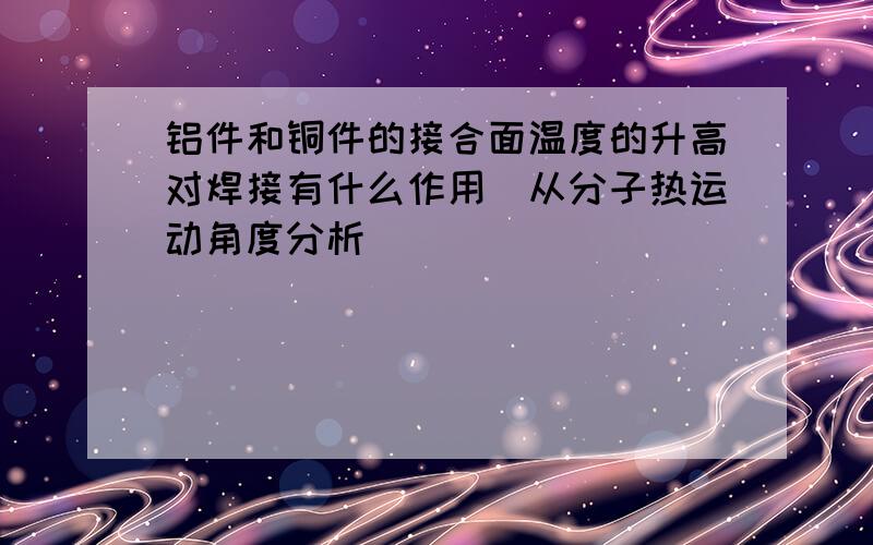 铝件和铜件的接合面温度的升高对焊接有什么作用（从分子热运动角度分析）