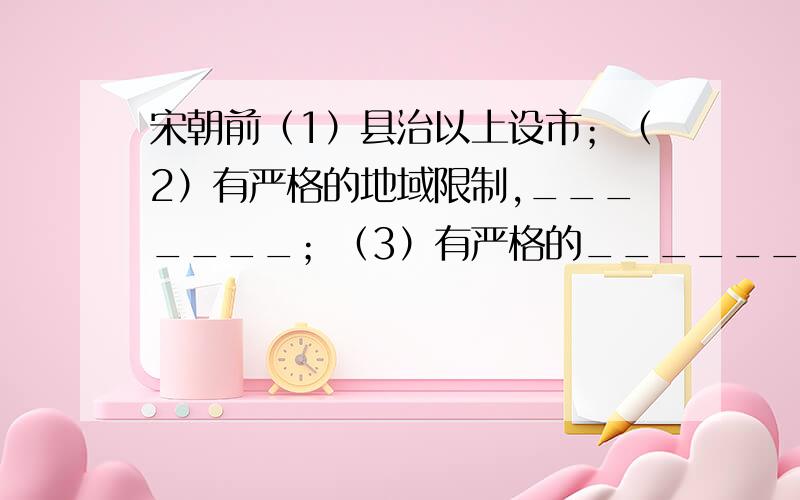 宋朝前（1）县治以上设市；（2）有严格的地域限制,_______；（3）有严格的_______；（4）官府直接管理贸易.宋朝后：（1）宋朝___________被打破；（2）_________也被打破；（3）官府不再直接管理