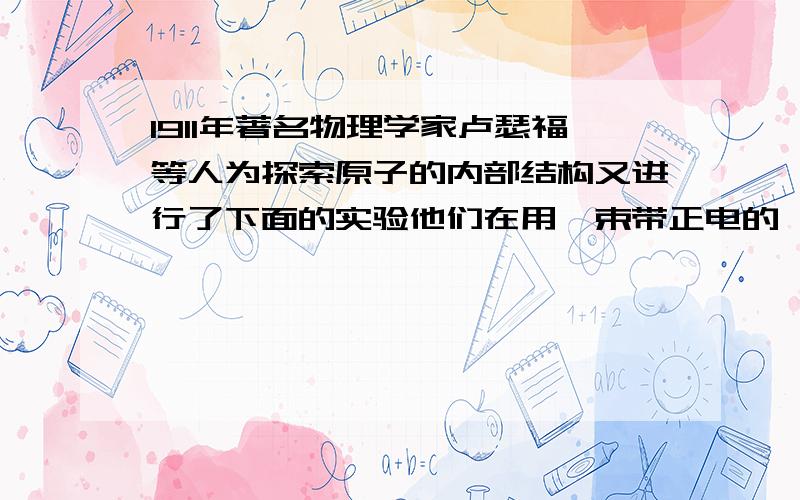 1911年著名物理学家卢瑟福等人为探索原子的内部结构又进行了下面的实验他们在用一束带正电的,质量比电子大的多的高速运动的a粒子轰击金箔时,发现：1）大多数a粒子能穿透金箔而不改变