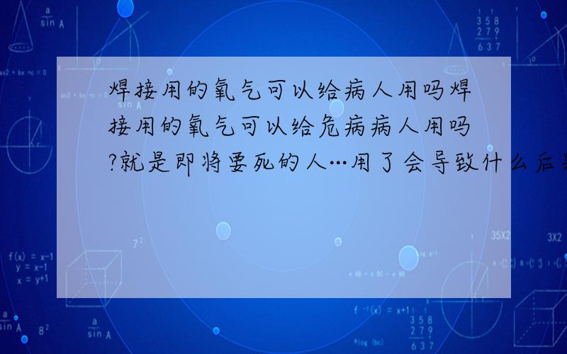 焊接用的氧气可以给病人用吗焊接用的氧气可以给危病病人用吗?就是即将要死的人···用了会导致什么后果,医学用的氧气和焊接用的有什么区别·