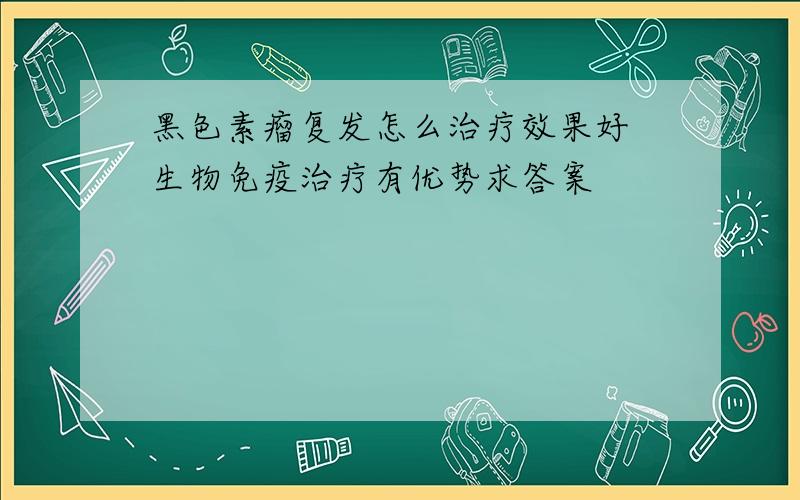 黑色素瘤复发怎么治疗效果好 生物免疫治疗有优势求答案