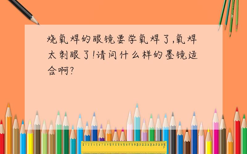 烧氧焊的眼镜要学氧焊了,氧焊太刺眼了!请问什么样的墨镜适合啊?