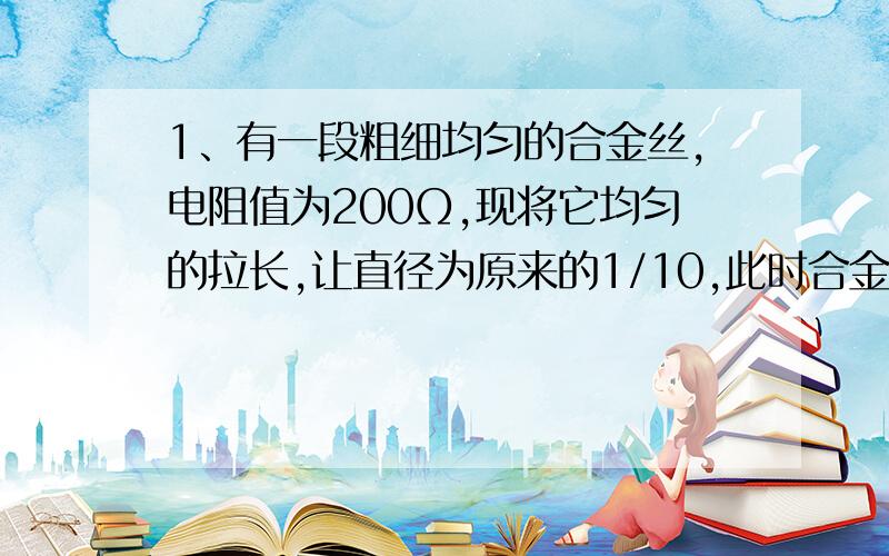 1、有一段粗细均匀的合金丝,电阻值为200Ω,现将它均匀的拉长,让直径为原来的1/10,此时合金丝的电阻为2.同种材料制成的两根均匀电阻线,长度之比为1:3,半径之比为3:1,求它的电阻之比