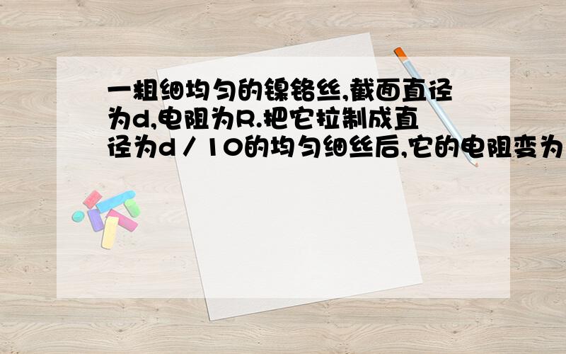 一粗细均匀的镍铬丝,截面直径为d,电阻为R.把它拉制成直径为d／10的均匀细丝后,它的电阻变为 A．R／100一粗细均匀的镍铬丝,截面直径为d,电阻为R.把它拉制成直径为d／10的均匀细丝后,它的电