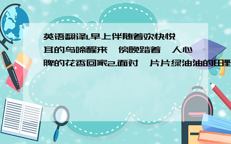 英语翻译1.早上伴随着欢快悦耳的鸟啼醒来,傍晚踏着沁人心脾的花香回家2.面对一片片绿油油的田野,会让人心情舒畅,忘记所有烦恼3.人际关系和谐融洽