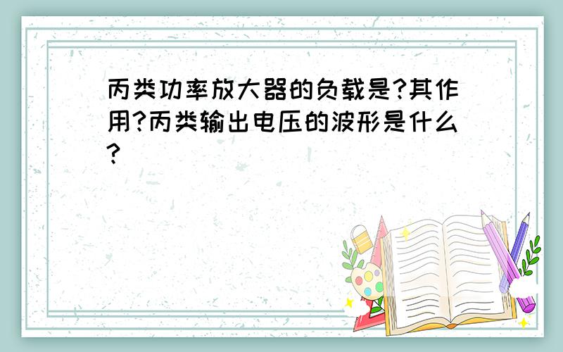 丙类功率放大器的负载是?其作用?丙类输出电压的波形是什么?