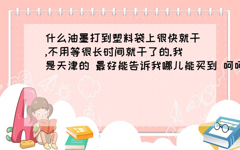 什么油墨打到塑料袋上很快就干,不用等很长时间就干了的.我是天津的 最好能告诉我哪儿能买到 呵呵 或是告诉我买什么油墨也成 我是在塑料袋上印上日期！