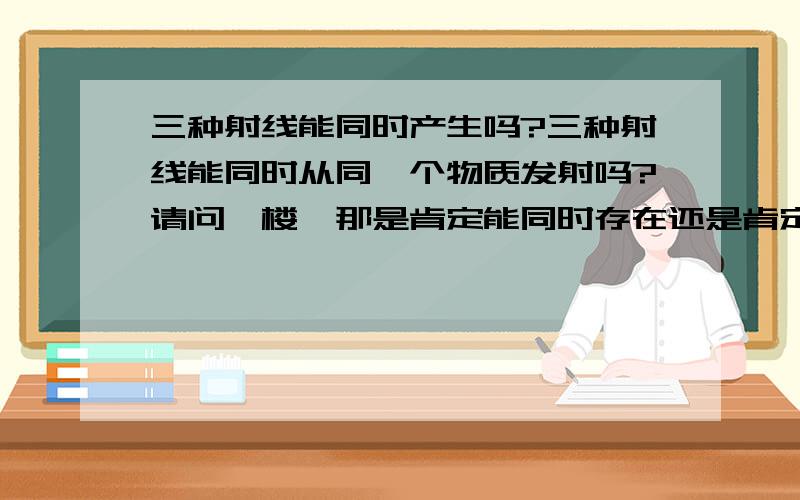 三种射线能同时产生吗?三种射线能同时从同一个物质发射吗?请问一楼,那是肯定能同时存在还是肯定不能?还有,伽玛射线有的时候一定有阿尔法或贝塔射线吗?除了这三个,还有什么射线?