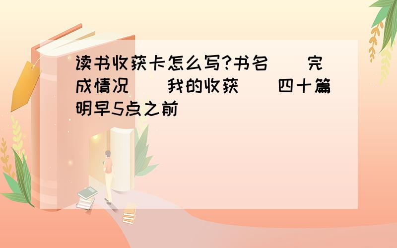 读书收获卡怎么写?书名（）完成情况（）我的收获（）四十篇明早5点之前