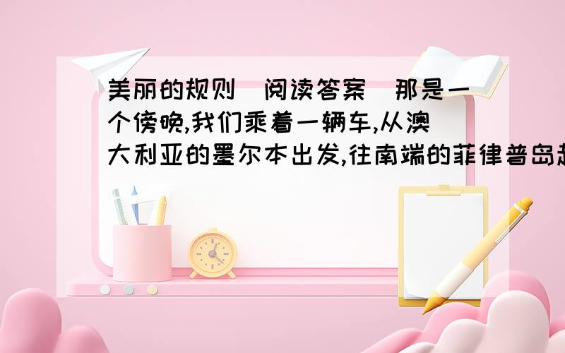 美丽的规则（阅读答案）那是一个傍晚,我们乘着一辆车,从澳大利亚的墨尔本出发,往南端的菲律普岛赶.菲律普岛是澳洲著名的企鹅岛,我们去那儿看企鹅归巢的美景.   从车子上的收音机里,我