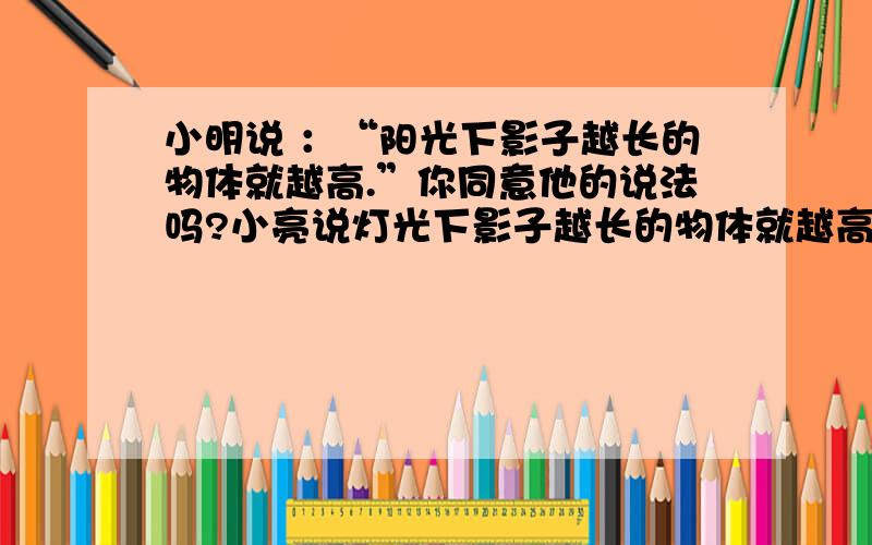 小明说 ：“阳光下影子越长的物体就越高.”你同意他的说法吗?小亮说灯光下影子越长的物体就越高,说说你的理由