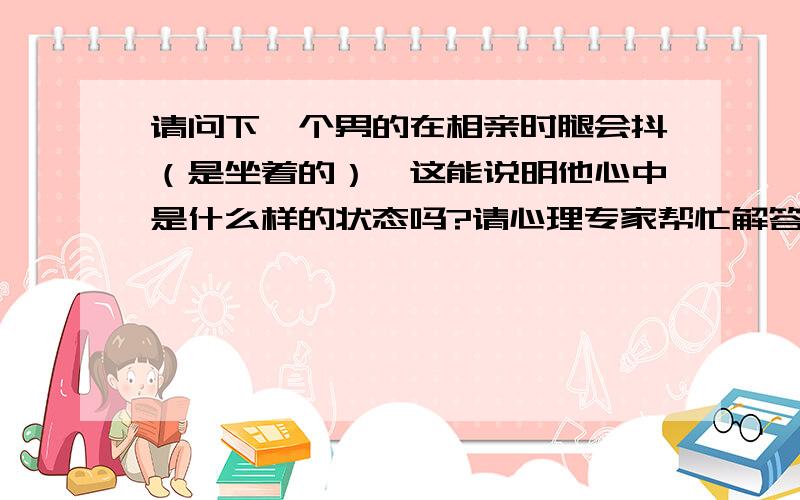 请问下一个男的在相亲时腿会抖（是坐着的）,这能说明他心中是什么样的状态吗?请心理专家帮忙解答下.年龄不小了,29了